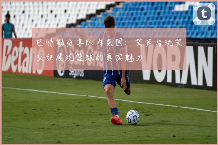 巴特勒分享队内氛围：笑声与玩笑交织展现篮球的真实魅力