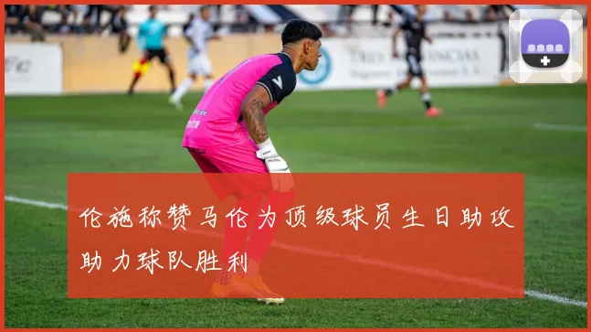 伦施称赞马伦为顶级球员生日助攻助力球队胜利