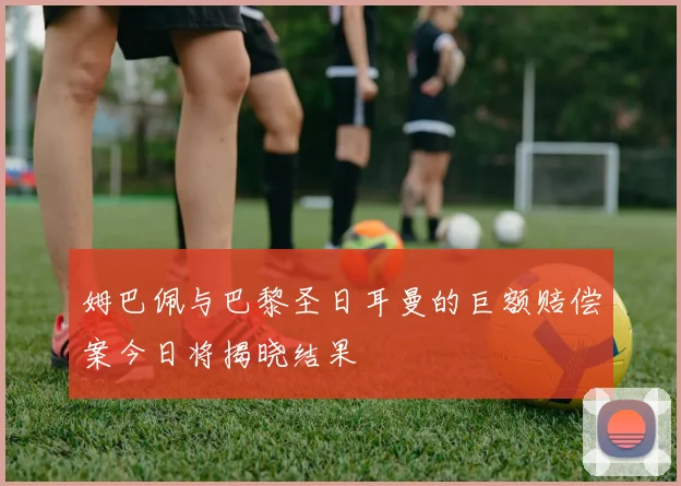 姆巴佩与巴黎圣日耳曼的巨额赔偿案今日将揭晓结果