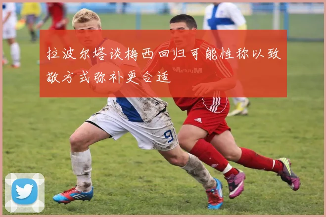 拉波尔塔谈梅西回归可能性称以致敬方式弥补更合适