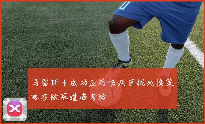马雷斯卡成功应对伤病困扰轮换策略在欧冠遭遇考验