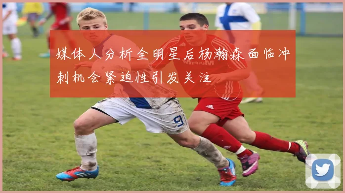 媒体人分析全明星后杨瀚森面临冲刺机会紧迫性引发关注