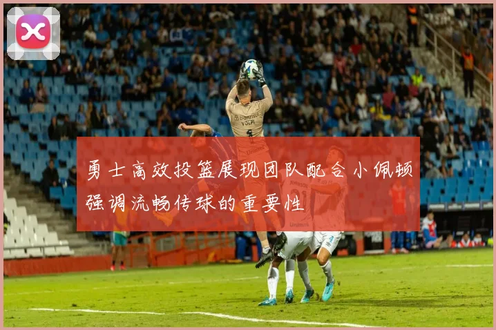 勇士高效投篮展现团队配合小佩顿强调流畅传球的重要性