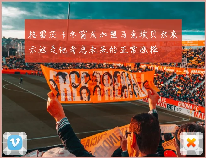 格雷茨卡冬窗或加盟马竞埃贝尔表示这是他考虑未来的正常选择