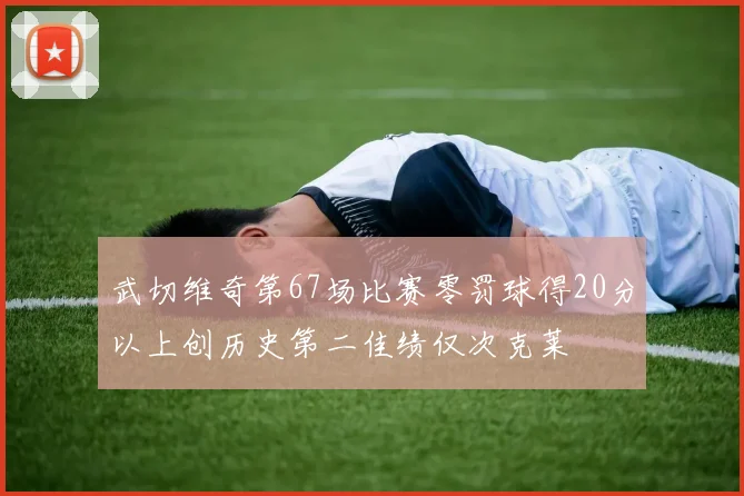 武切维奇第67场比赛零罚球得20分以上创历史第二佳绩仅次克莱