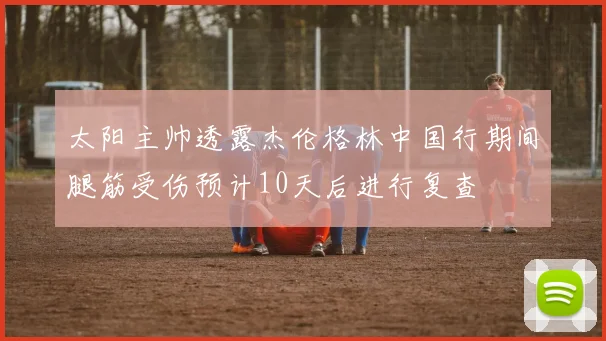 太阳主帅透露杰伦格林中国行期间腿筋受伤预计10天后进行复查