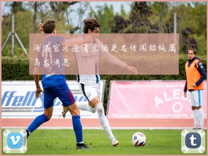 海港官方澄清主场更名传闻称纯属乌龙消息