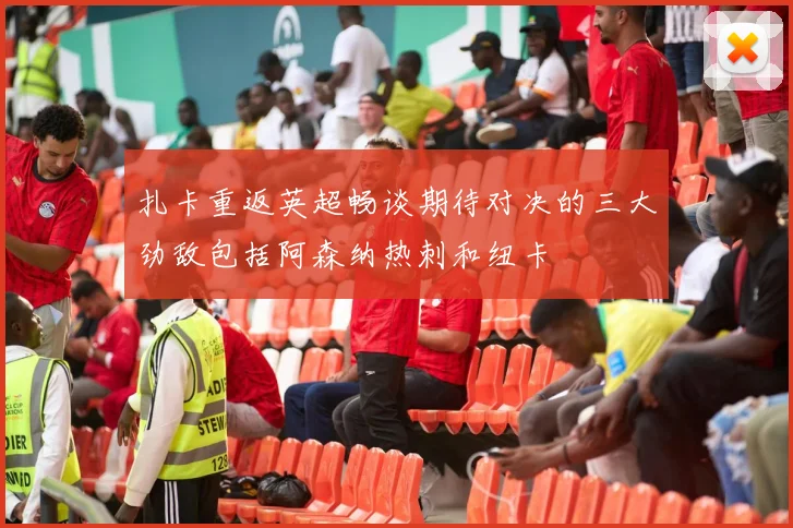 扎卡重返英超畅谈期待对决的三大劲敌包括阿森纳热刺和纽卡