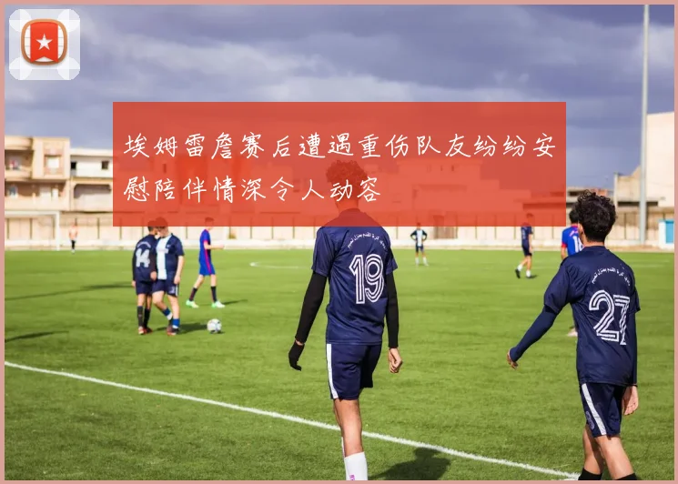 埃姆雷詹赛后遭遇重伤队友纷纷安慰陪伴情深令人动容