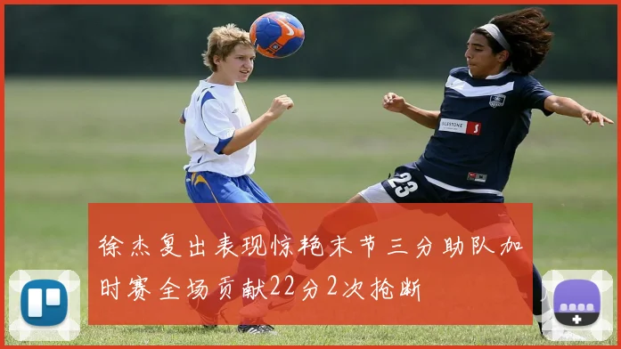 徐杰复出表现惊艳末节三分助队加时赛全场贡献22分2次抢断