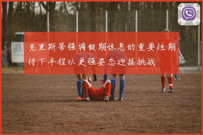 克里斯蒂强调假期休息的重要性期待下半程以更强姿态迎接挑战