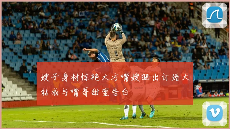 嫂子身材惊艳大方嘴嫂晒出订婚大钻戒与嘴哥甜蜜告白