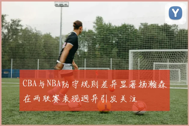 CBA与NBA防守规则差异显著杨瀚森在两联赛表现迥异引发关注