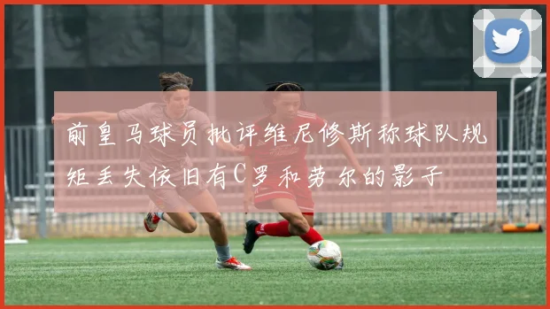前皇马球员批评维尼修斯称球队规矩丢失依旧有C罗和劳尔的影子