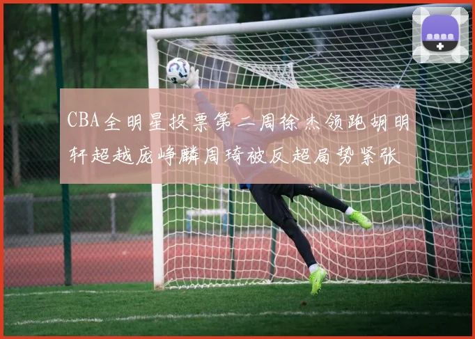 CBA全明星投票第二周徐杰领跑胡明轩超越庞峥麟周琦被反超局势紧张