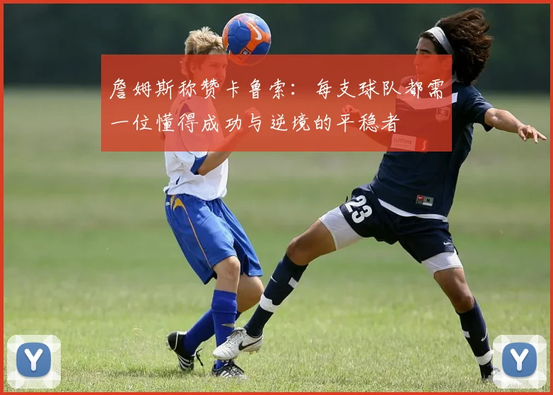 詹姆斯称赞卡鲁索：每支球队都需一位懂得成功与逆境的平稳者