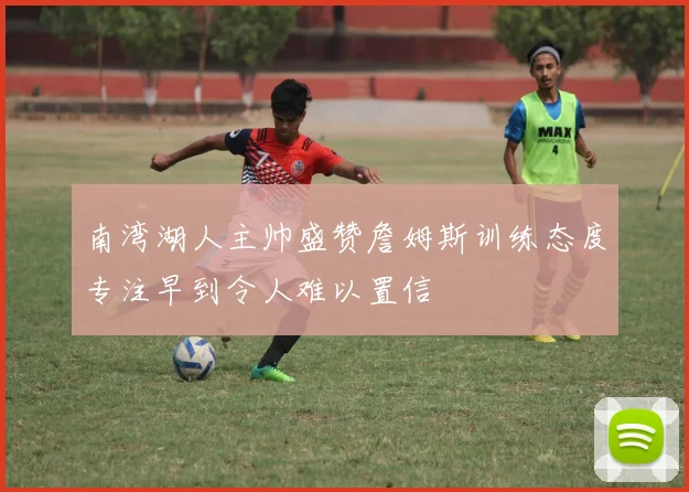 南湾湖人主帅盛赞詹姆斯训练态度专注早到令人难以置信