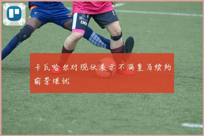 卡瓦哈尔对现状表示不满皇马续约前景堪忧