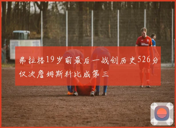 弗拉格19岁前最后一战创历史526分仅次詹姆斯科比成第三