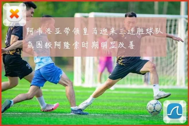 阿韦洛亚带领皇马迎来三连胜球队氛围较阿隆索时期明显改善