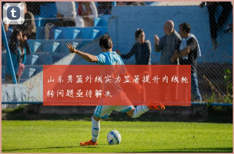 山东男篮外线实力显著提升内线轮转问题亟待解决