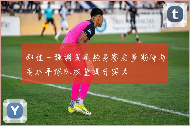 邵佳一强调国足热身赛质量期待与高水平球队较量提升实力