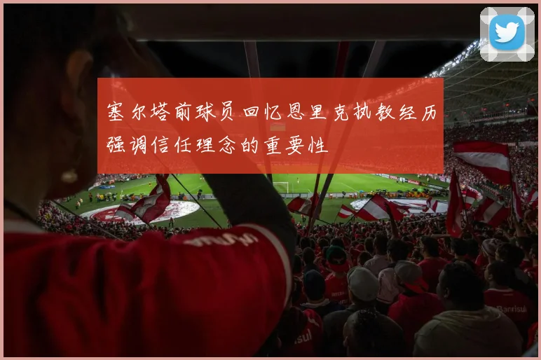 塞尔塔前球员回忆恩里克执教经历强调信任理念的重要性
