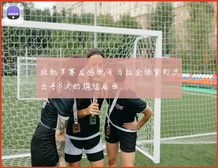 班凯罗赛后感慨卡马拉全场紧盯只出手8次的尴尬局面