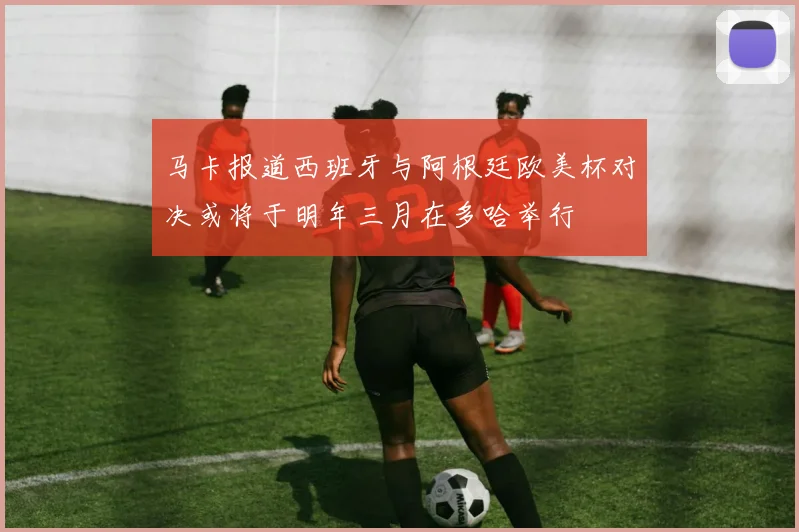 马卡报道西班牙与阿根廷欧美杯对决或将于明年三月在多哈举行