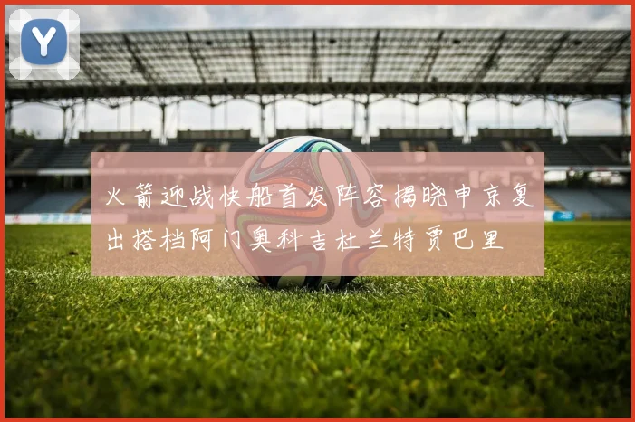 火箭迎战快船首发阵容揭晓申京复出搭档阿门奥科吉杜兰特贾巴里