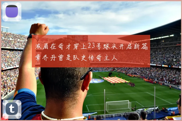 浓眉在奇才穿上23号球衣开启新篇章乔丹曾是队史传奇主人