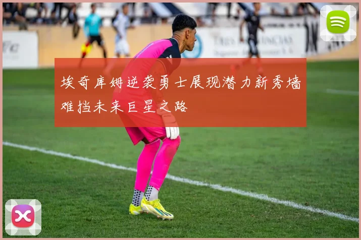 埃奇库姆逆袭勇士展现潜力新秀墙难挡未来巨星之路