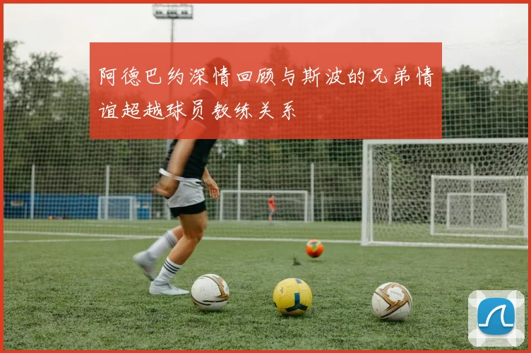阿德巴约深情回顾与斯波的兄弟情谊超越球员教练关系