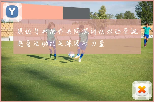 恩佐与加纳乔共同探讨切尔西圣诞慈善活动的足球团结力量