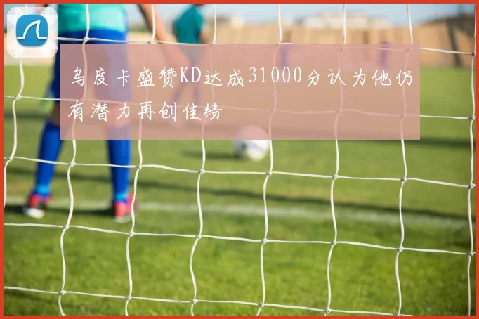 乌度卡盛赞KD达成31000分认为他仍有潜力再创佳绩