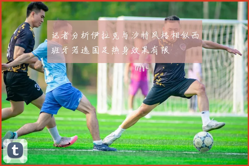 记者分析伊拉克与沙特风格相似西班牙若选国足热身效果有限